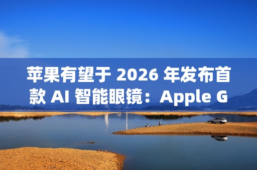 苹果有望于 2026 年发布首款 AI 智能眼镜：Apple Glasses