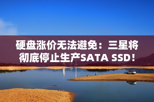 硬盘涨价无法避免：三星将彻底停止生产SATA SSD！