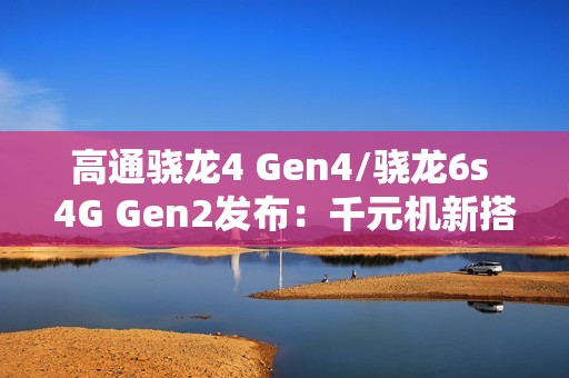 高通骁龙4 Gen4/骁龙6s 4G Gen2发布：千元机新搭档来了