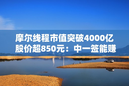 摩尔线程市值突破4000亿 股价超850元：中一签能赚近50万！