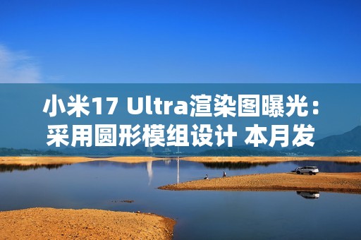 小米17 Ultra渲染图曝光：采用圆形模组设计 本月发布