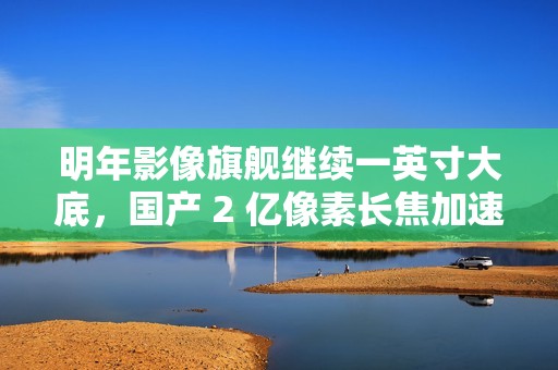 明年影像旗舰继续一英寸大底，国产 2 亿像素长焦加速上新