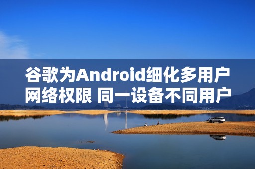 谷歌为Android细化多用户网络权限 同一设备不同用户不再默认共享网络
