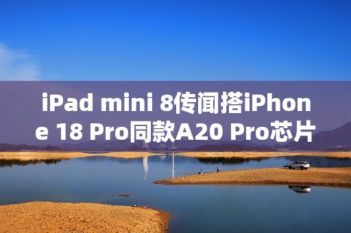 iPad mini 8传闻搭iPhone 18 Pro同款A20 Pro芯片！2026年底登场