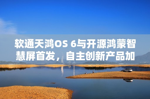 软通天鸿OS 6与开源鸿蒙智慧屏首发，自主创新产品加速开源鸿蒙商业生态构建
