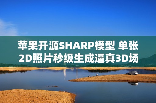 苹果开源SHARP模型 单张2D照片秒级生成逼真3D场景