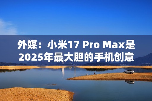 外媒：小米17 Pro Max是2025年最大胆的手机创意