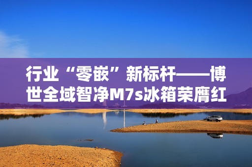 行业“零嵌”新标杆——博世全域智净M7s冰箱荣膺红顶奖