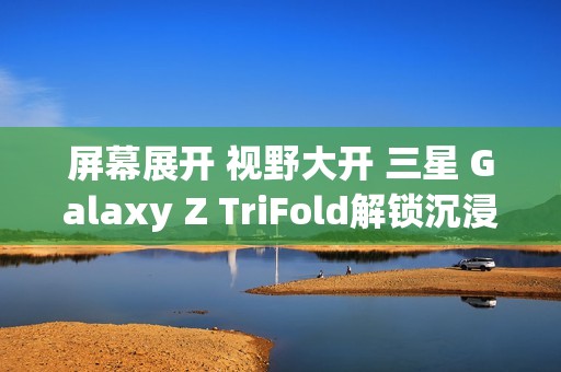 屏幕展开 视野大开 三星 Galaxy Z TriFold解锁沉浸式视觉体验