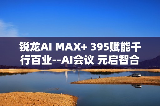 锐龙AI MAX+ 395赋能千行百业--AI会议 元启智合全栈方案助力打造本地化AI会议新标杆