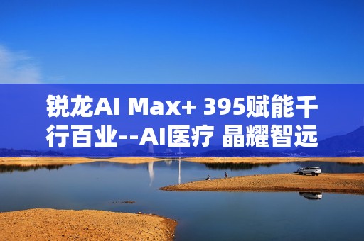 锐龙AI Max+ 395赋能千行百业--AI医疗 晶耀智远多智能体方案助力冲破医疗大模型应用瓶颈