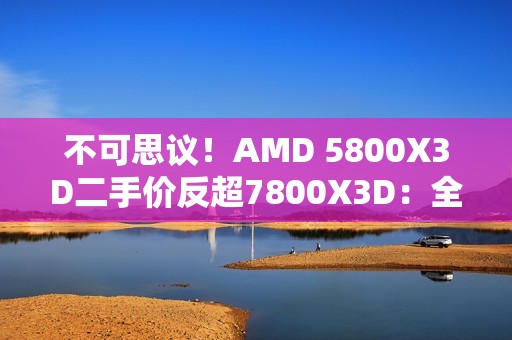 不可思议！AMD 5800X3D二手价反超7800X3D：全怪DDR5