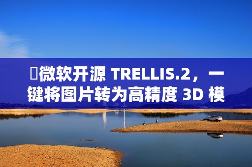 ​微软开源 TRELLIS.2，一键将图片转为高精度 3D 模型