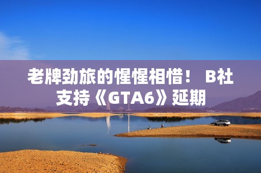 老牌劲旅的惺惺相惜！ B社支持《GTA6》延期