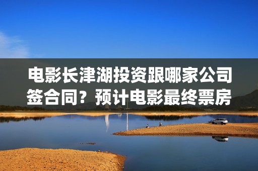 电影长津湖投资跟哪家公司签合同？预计电影最终票房是多少？(长津湖电影出资方)