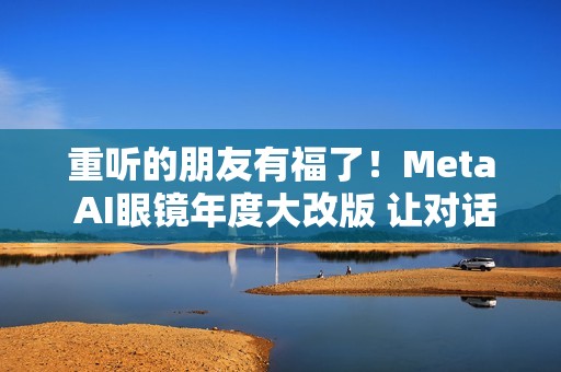 重听的朋友有福了！Meta AI眼镜年度大改版 让对话听得更清楚了