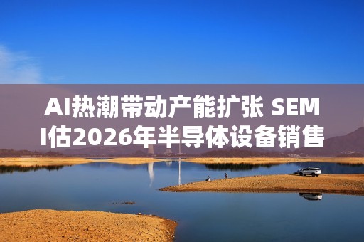 AI热潮带动产能扩张 SEMI估2026年半导体设备销售成长9%至1260亿美元