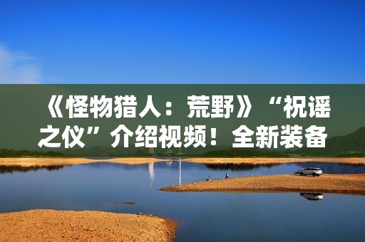 《怪物猎人：荒野》“祝谣之仪”介绍视频！全新装备武器