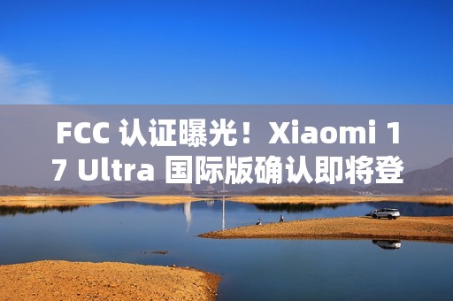 FCC 认证曝光！Xiaomi 17 Ultra 国际版确认即将登场
