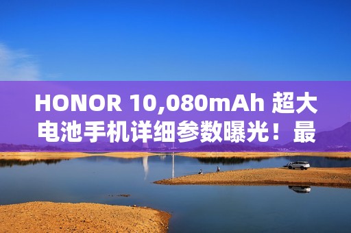 HONOR 10,080mAh 超大电池手机详细参数曝光！最快农曆年前发布、破续航纪录或为「这款」后继作