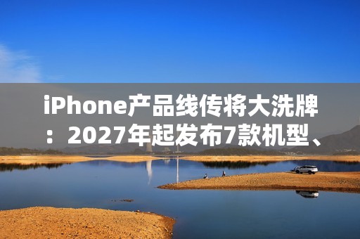 iPhone产品线传将大洗牌：2027年起发布7款机型、摺叠机有望2026问世