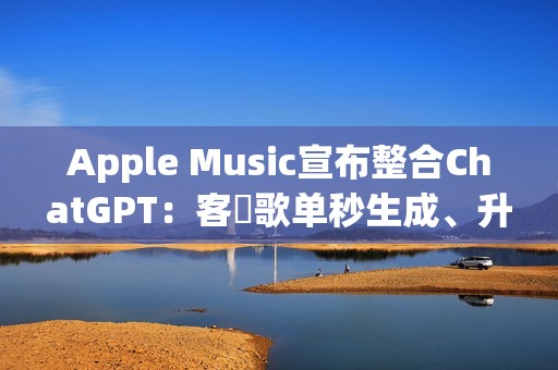 Apple Music宣布整合ChatGPT：客製歌单秒生成、升级音乐探索体验