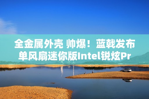 全金属外壳 帅爆！蓝戟发布单风扇迷你版Intel锐炫Pro B50专业显卡