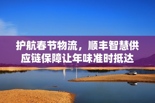 护航春节物流，顺丰智慧供应链保障让年味准时抵达