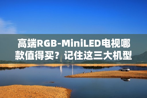 高端RGB-MiniLED电视哪款值得买？记住这三大机型，总有一款适合你