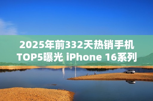 2025年前332天热销手机TOP5曝光 iPhone 16系列登顶