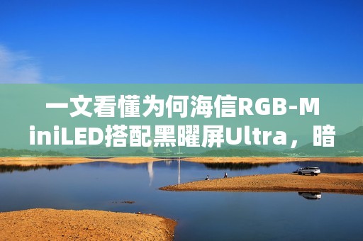一文看懂为何海信RGB-MiniLED搭配黑曜屏Ultra，暗室画质表现超越OLED