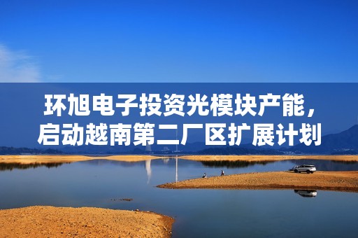 环旭电子投资光模块产能，启动越南第二厂区扩展计划