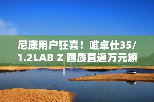 尼康用户狂喜！唯卓仕35/1.2LAB Z 画质直逼万元旗舰，售价仅5499！