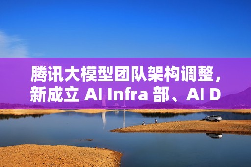 腾讯大模型团队架构调整，新成立 AI Infra 部、AI Data 部、数据计算平台部