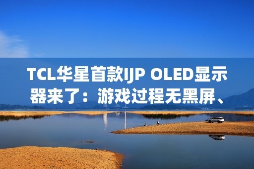 TCL华星首款IJP OLED显示器来了：游戏过程无黑屏、无间断