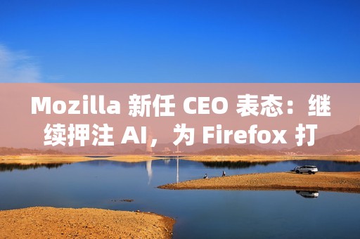 Mozilla 新任 CEO 表态：继续押注 AI，为 Firefox 打造可信任的 AI 功能
