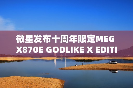 微星发布十周年限定MEG X870E GODLIKE X EDITION超神主板，全球限量1000片