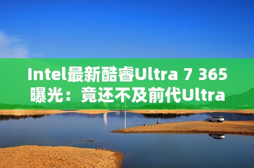 Intel最新酷睿Ultra 7 365曝光：竟还不及前代Ultra 7 268V！