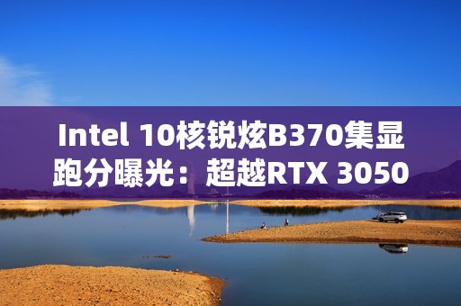 Intel 10核锐炫B370集显跑分曝光：超越RTX 3050