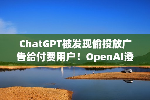 ChatGPT被发现偷投放广告给付费用户！OpenAI澄清非测试功能 之后会更谨慎