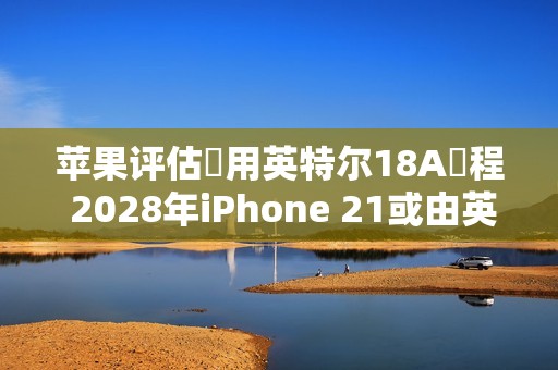 苹果评估採用英特尔18A製程 2028年iPhone 21或由英特尔代工