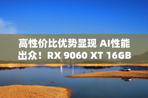高性价比优势显现 AI性能出众！RX 9060 XT 16GB挑战2款RTX 5060 Ti