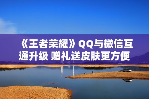 《王者荣耀》QQ与微信互通升级 赠礼送皮肤更方便了