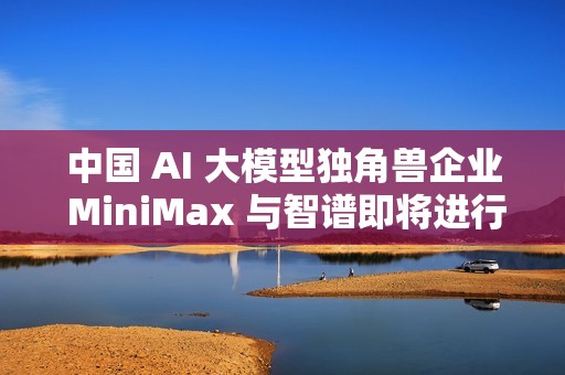 中国 AI 大模型独角兽企业 MiniMax 与智谱即将进行香港 IPO
