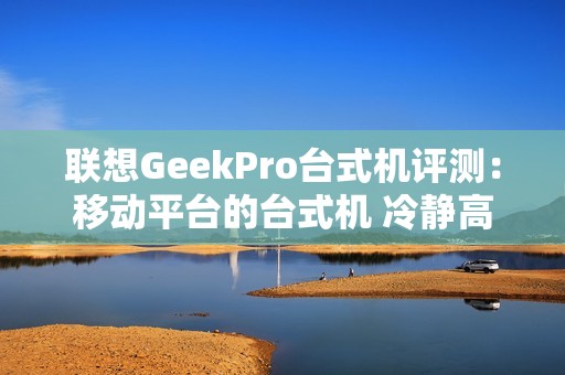 联想GeekPro台式机评测：移动平台的台式机 冷静高效扩展性强
