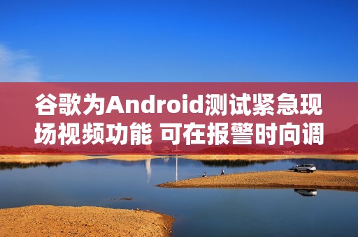 谷歌为Android测试紧急现场视频功能 可在报警时向调度员共享实时画面
