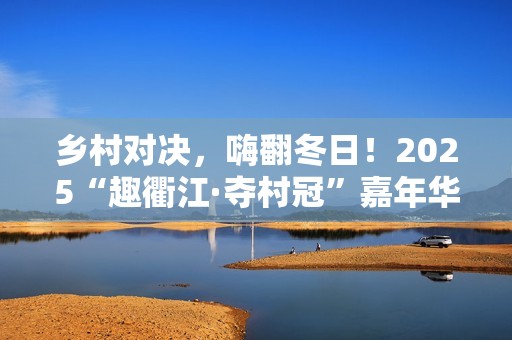 乡村对决，嗨翻冬日！2025“趣衢江·夺村冠”嘉年华点燃乡村运动激情！