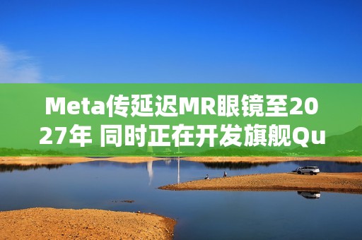 Meta传延迟MR眼镜至2027年 同时正在开发旗舰Quest 4