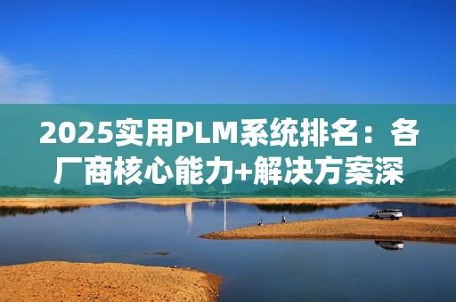 2025实用PLM系统排名：各厂商核心能力+解决方案深度解析