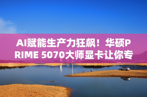 AI赋能生产力狂飙！华硕PRIME 5070大师显卡让你专注创意不等待